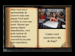 Hoje você tem a
oportunidade de
escrever mais uma
página.Você pode
escolher as cores que
usará. Mesmo que
apareça algum
impedimento, você
pode matizar de
serenidade para
convertê-la em uma
bela experiência.

Como você
escreverá o dia
de hoje?

 