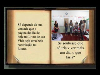 Só depende de sua
vontade que a
página do dia de
hoje no Livro de sua
Vida seja uma bela
recordação no
futuro.

Se soubesse que
só iria viver mais
um dia, o que
faria?

 