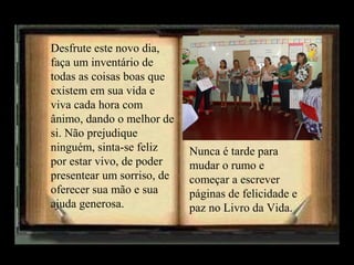Desfrute este novo dia,
faça um inventário de
todas as coisas boas que
existem em sua vida e
viva cada hora com
ânimo, dando o melhor de
si. Não prejudique
ninguém, sinta-se feliz
por estar vivo, de poder
presentear um sorriso, de
oferecer sua mão e sua
ajuda generosa.

Nunca é tarde para
mudar o rumo e
começar a escrever
páginas de felicidade e
paz no Livro da Vida.

 