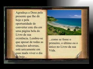 Agradeça a Deus pelo presente que lhe dá hoje e pela oportunidade de converter este dia em uma página bela do Livro de sua existência. Lembre-se que apesar de todas as situações adversas, está unicamente em suas maõs viver o dia de hoje... ...como se fosse o primeiro, o último ou o único no Livro da sua Vida. 