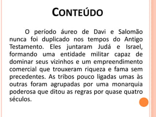 O período áureo de Davi e Salomão
nunca foi duplicado nos tempos do Antigo
Testamento. Eles juntaram Judá e Israel,
formando uma entidade militar capaz de
dominar seus vizinhos e um empreendimento
comercial que trouxeram riqueza e fama sem
precedentes. As tribos pouco ligadas umas às
outras foram agrupadas por uma monarquia
poderosa que ditou as regras por quase quatro
séculos.
 