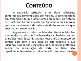 A expansão territorial e os ideais religiosos,
conforme são contemplados por Moisés, se concretizaram
em grau maior do que jamais antes ou depois, na história
de Israel. Não há que duvidar que Salomão representava a
epítome da riqueza e da sabedoria de todos os reis que
governaram em Jerusalém.
A grandeza do reino de Salomão retrata as bênçãos
prometidas ao reino de Davi baseadas na obediência e nos
princípios teocráticos da aliança, revelando a intenção do
Senhor para com o seu povo se este seguisse a sua
liderança. Nos séculos seguintes, as esperanças proféticas
acerca da restauração da sorte de Israel são
repetidamente alusivas ao reino dravídico como um ideal.
 