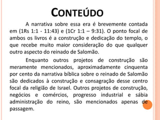 A narrativa sobre essa era é brevemente contada
em (1Rs 1:1 - 11:43) e (1Cr 1:1 – 9:31). O ponto focal de
ambos os livros é a construção e dedicação do templo, o
que recebe muito maior consideração do que qualquer
outro aspecto do reinado de Salomão.
Enquanto outros projetos de construção são
meramente mencionados, aproximadamente cinquenta
por cento da narrativa bíblica sobre o reinado de Salomão
são dedicados à construção e consagração desse centro
focal da religião de Israel. Outros projetos de construção,
negócios e comércios, progresso industrial e sábia
administração do reino, são mencionados apenas de
passagem.
 