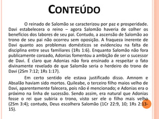 O reinado de Salomão se caracterizou por paz e prosperidade.
Davi estabelecera o reino – agora Salomão haveria de colher os
benefícios dos labores de seu pai. Contudo, a ascensão de Salomão ao
trono de seu pai não ocorreu sem oposição. A fraqueza inerente de
Davi quanto aos problemas domésticos se evidenciou na falta de
disciplina entre seus familiares (1Rs 1:6). Enquanto Salomão não fora
publicamente coroado, Adonias fomentou a ambição de ser o sucessor
de Davi. É claro que Adonias não fora ensinado a respeitar o fato
divinamente revelado de que Salomão seria o herdeiro do trono de
Davi (2Sm 7:12; 1Rs 1:17).
Em certo sentido ele estava justificado disso. Amnom e
Absalão haviam sido mortos. Quileabe, o terceiro filho maios velho de
Davi, aparentemente falecera, pois não é mencionado; e Adonias era o
próximo na linha de sucessão. Sendo assim, era natural que Adonias
fosse o rei que subiria o trono, visto ser ele o filho mais velho
(2Sm 3:4); contudo, Deus escolhera Salomão (1Cr 22:9, 10; 1Rs 2:13-
15).
 