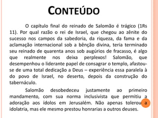 O capítulo final do reinado de Salomão é trágico (1Rs
11). Por qual razão o rei de Israel, que chegou ao zênite do
sucesso nos campos da sabedoria, da riqueza, da fama e da
aclamação internacional sob a bênção divina, teria terminado
seu reinado de quarenta anos sob augúrios de fracasso, é algo
que realmente nos deixa perplexos! Salomão, que
desempenhou o liderante papel de consagrar o templo, afastou-
se de uma total dedicação a Deus – experiência essa paralela à
do povo de Israel, no deserto, depois da construção do
tabernáculo.
Salomão desobedeceu justamente ao primeiro
mandamento, com sua norma inclusivista que permitiu a
adoração aos ídolos em Jerusalém. Não apenas tolerou a
idolatria, mas ele mesmo prestou honrarias a outros deuses.
 