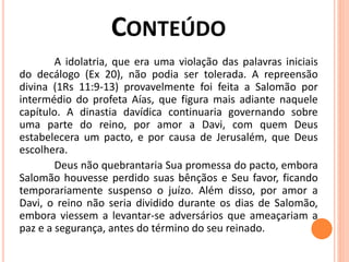 A idolatria, que era uma violação das palavras iniciais
do decálogo (Ex 20), não podia ser tolerada. A repreensão
divina (1Rs 11:9-13) provavelmente foi feita a Salomão por
intermédio do profeta Aías, que figura mais adiante naquele
capítulo. A dinastia davídica continuaria governando sobre
uma parte do reino, por amor a Davi, com quem Deus
estabelecera um pacto, e por causa de Jerusalém, que Deus
escolhera.
Deus não quebrantaria Sua promessa do pacto, embora
Salomão houvesse perdido suas bênçãos e Seu favor, ficando
temporariamente suspenso o juízo. Além disso, por amor a
Davi, o reino não seria dividido durante os dias de Salomão,
embora viessem a levantar-se adversários que ameaçariam a
paz e a segurança, antes do término do seu reinado.
 