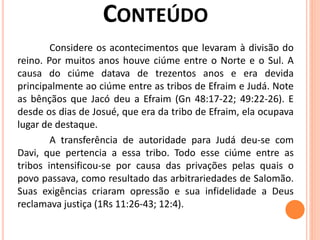 Considere os acontecimentos que levaram à divisão do
reino. Por muitos anos houve ciúme entre o Norte e o Sul. A
causa do ciúme datava de trezentos anos e era devida
principalmente ao ciúme entre as tribos de Efraim e Judá. Note
as bênçãos que Jacó deu a Efraim (Gn 48:17-22; 49:22-26). E
desde os dias de Josué, que era da tribo de Efraim, ela ocupava
lugar de destaque.
A transferência de autoridade para Judá deu-se com
Davi, que pertencia a essa tribo. Todo esse ciúme entre as
tribos intensificou-se por causa das privações pelas quais o
povo passava, como resultado das arbitrariedades de Salomão.
Suas exigências criaram opressão e sua infidelidade a Deus
reclamava justiça (1Rs 11:26-43; 12:4).
 