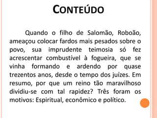 Quando o filho de Salomão, Roboão,
ameaçou colocar fardos mais pesados sobre o
povo, sua imprudente teimosia só fez
acrescentar combustível à fogueira, que se
vinha formando e ardendo por quase
trezentos anos, desde o tempo dos juízes. Em
resumo, por que um reino tão maravilhoso
dividiu-se com tal rapidez? Três foram os
motivos: Espiritual, econômico e político.
 