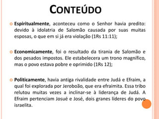  Espiritualmente, aconteceu como o Senhor havia predito:
devido à idolatria de Salomão causada por suas muitas
esposas, o que em si já era violação (1Rs 11:11);
 Economicamente, foi o resultado da tirania de Salomão e
dos pesados impostos. Ele estabelecera um trono magnífico,
mas o povo estava pobre e oprimido (1Rs 12);
 Politicamente, havia antiga rivalidade entre Judá e Efraim, a
qual foi explorada por Jeroboão, que era efraimita. Essa tribo
relutou muitas vezes a inclinar-se à liderança de Judá. A
Efraim pertenciam Josué e José, dois granes líderes do povo
israelita.
 