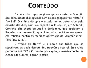 Os dois reinos que surgiram após a morte de Salomão
são comumente distinguidos com as designações “do Norte” e
“do Sul”. O último designa o estado menor, governado pela
dinastia davídica, com sua capital em Jerusalém, até 586 a.C.
Consistia das tribos de Judá e Benjamim, que apoiaram a
Roboão com um exército quando o resto das tribos se separou
em rebeldia contra as medidas opressivas de Salomão e seu
filho (1Rs 12:21).
O “reino do Norte” é o nome das tribos que se
separaram, as quais fizeram de Jeroboão o seu rei. Esse reino
perdurou até 722 a.C., tendo por capital, sucessivamente, as
cidades de Siquém, Tirza e Samaria.
 
