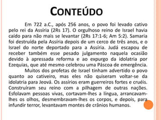 Em 722 a.C., após 256 anos, o povo foi levado cativo
pelo rei da Assíria (2Rs 17). O orgulhoso reino de Israel havia
caído para não mais se levantar (2Rs 17:1-6; Am 5:2). Samaria
foi destruída pela Assíria depois de um cerco de três anos, e o
Israel do norte deportado para a Assíria. Judá escapou de
receber também esse pesado julgamento naquela ocasião
devido à apressada reforma e ao expurgo da idolatria por
Ezequias, que até mesmo celebrou uma Páscoa de emergência.
Muitos dos profetas de Israel tinham advertido o povo
quanto ao cativeiro, mas eles não quiseram voltar-se da
idolatria para Jeová. Os assírios eram guerreiros fortes e cruéis.
Construíram seu reino com a pilhagem de outras nações.
Esfolavam pessoas vivas, cortavam-lhes a língua, arrancavam-
lhes os olhos, desmembravam-lhes os corpos, e depois, para
infundir terror, levantavam montes de crânios humanos.
 