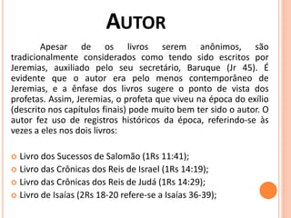 AUTOR
Apesar de os livros serem anônimos, são
tradicionalmente considerados como tendo sido escritos por
Jeremias, auxiliado pelo seu secretário, Baruque (Jr 45). É
evidente que o autor era pelo menos contemporâneo de
Jeremias, e a ênfase dos livros sugere o ponto de vista dos
profetas. Assim, Jeremias, o profeta que viveu na época do exílio
(descrito nos capítulos finais) pode muito bem ter sido o autor. O
autor fez uso de registros históricos da época, referindo-se às
vezes a eles nos dois livros:
 Livro dos Sucessos de Salomão (1Rs 11:41);
 Livro das Crônicas dos Reis de Israel (1Rs 14:19);
 Livro das Crônicas dos Reis de Judá (1Rs 14:29);
 Livro de Isaías (2Rs 18-20 refere-se a Isaías 36-39);
 