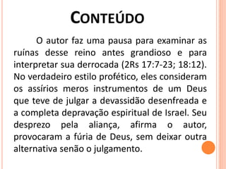 O autor faz uma pausa para examinar as
ruínas desse reino antes grandioso e para
interpretar sua derrocada (2Rs 17:7-23; 18:12).
No verdadeiro estilo profético, eles consideram
os assírios meros instrumentos de um Deus
que teve de julgar a devassidão desenfreada e
a completa depravação espiritual de Israel. Seu
desprezo pela aliança, afirma o autor,
provocaram a fúria de Deus, sem deixar outra
alternativa senão o julgamento.
 
