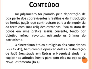 Tal julgamento foi piorado pela deportação de
boa parte dos sobreviventes israelitas e da introdução
de hordas pagãs que contribuíram para a delinquência
da terra com suas religiões estranhas. Essa mistura de
povos era uma prática assíria corrente, tendo por
objetivo refrear revoltas, esfriando os ânimos do
patriotismo.
O sincretismo étnico e religioso dos samaritanos
(2Rs 17:41), bem como a oposição deles à restauração
de Judá (registrada em Esdras e Neemias) ajudam a
explicar as atitudes hostis para com eles na época do
Novo Testamento (Jo 4).
 