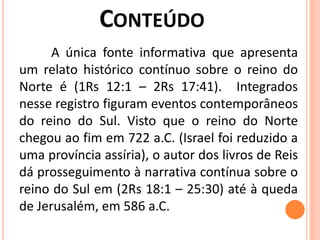 A única fonte informativa que apresenta
um relato histórico contínuo sobre o reino do
Norte é (1Rs 12:1 – 2Rs 17:41). Integrados
nesse registro figuram eventos contemporâneos
do reino do Sul. Visto que o reino do Norte
chegou ao fim em 722 a.C. (Israel foi reduzido a
uma província assíria), o autor dos livros de Reis
dá prosseguimento à narrativa contínua sobre o
reino do Sul em (2Rs 18:1 – 25:30) até à queda
de Jerusalém, em 586 a.C.
 