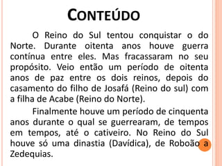 O Reino do Sul tentou conquistar o do
Norte. Durante oitenta anos houve guerra
contínua entre eles. Mas fracassaram no seu
propósito. Veio então um período de oitenta
anos de paz entre os dois reinos, depois do
casamento do filho de Josafá (Reino do sul) com
a filha de Acabe (Reino do Norte).
Finalmente houve um período de cinquenta
anos durante o qual se guerrearam, de tempos
em tempos, até o cativeiro. No Reino do Sul
houve só uma dinastia (Davídica), de Roboão a
Zedequias.
 