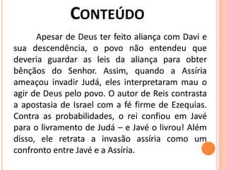 Apesar de Deus ter feito aliança com Davi e
sua descendência, o povo não entendeu que
deveria guardar as leis da aliança para obter
bênçãos do Senhor. Assim, quando a Assíria
ameaçou invadir Judá, eles interpretaram mau o
agir de Deus pelo povo. O autor de Reis contrasta
a apostasia de Israel com a fé firme de Ezequias.
Contra as probabilidades, o rei confiou em Javé
para o livramento de Judá – e Javé o livrou! Além
disso, ele retrata a invasão assíria como um
confronto entre Javé e a Assíria.
 