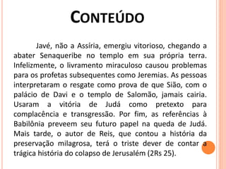 Javé, não a Assíria, emergiu vitorioso, chegando a
abater Senaqueribe no templo em sua própria terra.
Infelizmente, o livramento miraculoso causou problemas
para os profetas subsequentes como Jeremias. As pessoas
interpretaram o resgate como prova de que Sião, com o
palácio de Davi e o templo de Salomão, jamais cairia.
Usaram a vitória de Judá como pretexto para
complacência e transgressão. Por fim, as referências à
Babilônia preveem seu futuro papel na queda de Judá.
Mais tarde, o autor de Reis, que contou a história da
preservação milagrosa, terá o triste dever de contar a
trágica história do colapso de Jerusalém (2Rs 25).
 