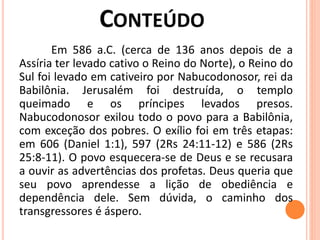 Em 586 a.C. (cerca de 136 anos depois de a
Assíria ter levado cativo o Reino do Norte), o Reino do
Sul foi levado em cativeiro por Nabucodonosor, rei da
Babilônia. Jerusalém foi destruída, o templo
queimado e os príncipes levados presos.
Nabucodonosor exilou todo o povo para a Babilônia,
com exceção dos pobres. O exílio foi em três etapas:
em 606 (Daniel 1:1), 597 (2Rs 24:11-12) e 586 (2Rs
25:8-11). O povo esquecera-se de Deus e se recusara
a ouvir as advertências dos profetas. Deus queria que
seu povo aprendesse a lição de obediência e
dependência dele. Sem dúvida, o caminho dos
transgressores é áspero.
 
