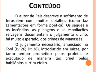 O autor de Reis descreve o sofrimento de
Jerusalém com muitos detalhes (como faz
Lamentações em forma poética). Os saques e
os incêndios, as pilhagens e as espoliações
selvagens documentam o julgamento divino,
há muito esperado, dos crimes de Manassés.
O julgamento necessário, anunciado na
Torá (Lv 26; Dt 28), introduzido em Juízes, por
tanto tempo prometido pelos profetas e
executado de maneira tão cruel pelos
babilônios surtira efeito.
 
