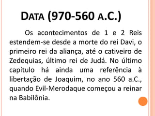 DATA (970-560 A.C.)
Os acontecimentos de 1 e 2 Reis
estendem-se desde a morte do rei Davi, o
primeiro rei da aliança, até o cativeiro de
Zedequias, último rei de Judá. No último
capítulo há ainda uma referência à
libertação de Joaquim, no ano 560 a.C.,
quando Evil-Merodaque começou a reinar
na Babilônia.
 