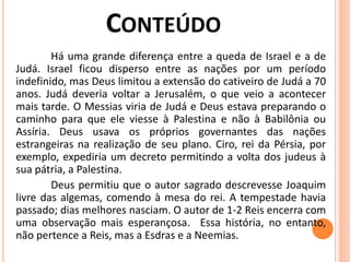 Há uma grande diferença entre a queda de Israel e a de
Judá. Israel ficou disperso entre as nações por um período
indefinido, mas Deus limitou a extensão do cativeiro de Judá a 70
anos. Judá deveria voltar a Jerusalém, o que veio a acontecer
mais tarde. O Messias viria de Judá e Deus estava preparando o
caminho para que ele viesse à Palestina e não à Babilônia ou
Assíria. Deus usava os próprios governantes das nações
estrangeiras na realização de seu plano. Ciro, rei da Pérsia, por
exemplo, expediria um decreto permitindo a volta dos judeus à
sua pátria, a Palestina.
Deus permitiu que o autor sagrado descrevesse Joaquim
livre das algemas, comendo à mesa do rei. A tempestade havia
passado; dias melhores nasciam. O autor de 1-2 Reis encerra com
uma observação mais esperançosa. Essa história, no entanto,
não pertence a Reis, mas a Esdras e a Neemias.
 