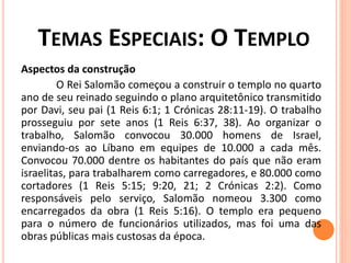 TEMAS ESPECIAIS: O TEMPLO
Aspectos da construção
O Rei Salomão começou a construir o templo no quarto
ano de seu reinado seguindo o plano arquitetônico transmitido
por Davi, seu pai (1 Reis 6:1; 1 Crónicas 28:11-19). O trabalho
prosseguiu por sete anos (1 Reis 6:37, 38). Ao organizar o
trabalho, Salomão convocou 30.000 homens de Israel,
enviando-os ao Líbano em equipes de 10.000 a cada mês.
Convocou 70.000 dentre os habitantes do país que não eram
israelitas, para trabalharem como carregadores, e 80.000 como
cortadores (1 Reis 5:15; 9:20, 21; 2 Crónicas 2:2). Como
responsáveis pelo serviço, Salomão nomeou 3.300 como
encarregados da obra (1 Reis 5:16). O templo era pequeno
para o número de funcionários utilizados, mas foi uma das
obras públicas mais custosas da época.
 