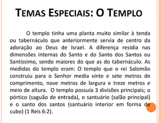 O templo tinha uma planta muito similar à tenda
ou tabernáculo que anteriormente servia de centro da
adoração ao Deus de Israel. A diferença residia nas
dimensões internas do Santo e do Santo dos Santos ou
Santíssimo, sendo maiores do que as do tabernáculo. As
medidas do templo eram: O templo que o rei Salomão
construiu para o Senhor media vinte e sete metros de
comprimento, nove metros de largura e treze metros e
meio de altura. O templo possuía 3 divisões principais; o
pórtico (saguão de entrada), o santuário (salão principal)
e o santo dos santos (santuário interior em forma de
cubo) (1 Reis 6:2).
 