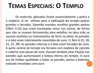 Os materiais aplicados foram essencialmente a pedra e
a madeira. O rei utilizou para a edificação do templo pedras
grandes e lavradas. Salomão mandou entalhar grandes pedras
(1Reis 5:15) que eram encaixadas umas nas outras, de forma
que não se usavam ferramentas para entalhar na obra (não se
ouviam martelos ou instrumentos de ferro na obra). As paredes
e o teto eram inteiramente revestidos de ouro. (1 Reis 6:15, 18,
21, 22, 29). As paredes internas e o teto eram forrados de ouro.
A parte central do templo era forrada com madeira de cipreste
e coberta com placas de ouro. Haviam também jóias fixadas nas
paredes que aumentavam a beleza interna do templo. O ouro
era de melhor qualidade e todas as paredes, portas e batentes
estavam revestidos com ouro.
 