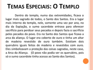Dentro do templo, numa das extremidades, ficava o
lugar mais sagrado de todos, o Santo dos Santos. Era o lugar
mais interno do templo, nele, somente uma vez por ano, no
dia da Expiação, o sumo sacerdote entrava para oferecer
sacrifício para perdoar seus pecados e depois fazia o sacrifício
pelos pecados do povo. Era no Santo dos Santos que ficava a
arca da aliança. O lugar era coberto de ouro e tinha um altar
de madeira revestido de ouro também. Existiam dois
querubins iguais feitos de madeira e revestidos com ouro.
Eles simbolizavam a proteção das coisas sagradas, neste caso,
a Arca da Aliança. (O povo não podia ver os querubins, pois
só o sumo sacerdote tinha acesso ao Santo dos Santos).
 