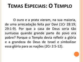 O ouro e a prata vieram, na sua maioria,
de uma arrecadação feita por Davi (1Cr 28:19;
29:1-9). Por que a casa de Deus seria tão
suntuosa quando grande parte do povo era
pobre? Porque o Templo devia refletir a glória
e a grandeza do Deus de Israel e simbolizar
essa glória para as nações (2Cr 2:5-12).
 
