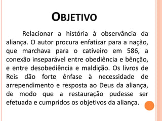 OBJETIVO
Relacionar a história à observância da
aliança. O autor procura enfatizar para a nação,
que marchava para o cativeiro em 586, a
conexão inseparável entre obediência e bênção,
e entre desobediência e maldição. Os livros de
Reis dão forte ênfase à necessidade de
arrependimento e resposta ao Deus da aliança,
de modo que a restauração pudesse ser
efetuada e cumpridos os objetivos da aliança.
 
