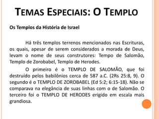 Os Templos da História de Israel
Há três templos terrenos mencionados nas Escrituras,
os quais, apesar de serem considerados a morada de Deus,
levam o nome de seus construtores: Tempo de Salomão,
Templo de Zorobabel, Templo de Herodes.
O primeiro é o TEMPLO DE SALOMÃO, que foi
destruído pelos babilônios cerca de 587 a.C. (2Rs 25:8, 9). O
segundo é o TEMPLO DE ZOROBABEL (Ed 5:2; 6:15-18). Não se
comparava na elegância de suas linhas com o de Salomão. O
terceiro foi o TEMPLO DE HERODES erigido em escala mais
grandiosa.
 