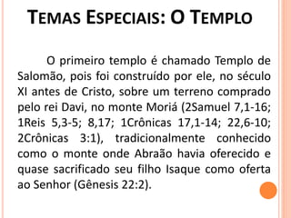 O primeiro templo é chamado Templo de
Salomão, pois foi construído por ele, no século
XI antes de Cristo, sobre um terreno comprado
pelo rei Davi, no monte Moriá (2Samuel 7,1-16;
1Reis 5,3-5; 8,17; 1Crônicas 17,1-14; 22,6-10;
2Crônicas 3:1), tradicionalmente conhecido
como o monte onde Abraão havia oferecido e
quase sacrificado seu filho Isaque como oferta
ao Senhor (Gênesis 22:2).
 