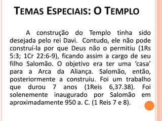 A construção do Templo tinha sido
desejada pelo rei Davi. Contudo, ele não pode
construí-la por que Deus não o permitiu (1Rs
5:3; 1Cr 22:6-9), ficando assim a cargo de seu
filho Salomão. O objetivo era ter uma ‘casa’
para a Arca da Aliança. Salomão, então,
posteriormente a construiu. Foi um trabalho
que durou 7 anos (1Reis 6,37.38). Foi
solenemente inaugurado por Salomão em
aproximadamente 950 a. C. (1 Reis 7 e 8).
 