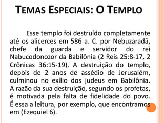 Esse templo foi destruído completamente
até os alicerces em 586 a. C. por Nebuzaradã,
chefe da guarda e servidor do rei
Nabucodonozor da Babilônia (2 Reis 25:8-17, 2
Crônicas 36:15-19). A destruição do templo,
depois de 2 anos de assédio de Jerusalém,
culminou no exílio dos judeus em Babilônia.
A razão da sua destruição, segundo os profetas,
é motivada pela falta de fidelidade do povo.
É essa a leitura, por exemplo, que encontramos
em (Ezequiel 6).
 