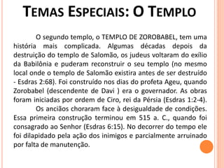O segundo templo, o TEMPLO DE ZOROBABEL, tem uma
história mais complicada. Algumas décadas depois da
destruição do templo de Salomão, os judeus voltaram do exílio
da Babilônia e puderam reconstruir o seu templo (no mesmo
local onde o templo de Salomão existira antes de ser destruído
- Esdras 2:68). Foi construído nos dias do profeta Ageu, quando
Zorobabel (descendente de Davi ) era o governador. As obras
foram iniciadas por ordem de Ciro, rei da Pérsia (Esdras 1:2-4).
Os anciãos choraram face à desigualdade de condições.
Essa primeira construção terminou em 515 a. C., quando foi
consagrado ao Senhor (Esdras 6:15). No decorrer do tempo ele
foi dilapidado pela ação dos inimigos e parcialmente arruinado
por falta de manutenção.
 