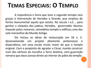 A imponência e fama que teve o segundo templo veio
graças à intervenção de Herodes o Grande, que ampliou de
forma monumental aquilo que existia. No século I a.C. , para
ganhar a simpatia dos judeus, Herodes, governador idumeu
imposto pelos romanos, remodelou templo e edificou uma das
sete maravilhas do Mundo Antigo.
Ele iniciou as obras de restauração em 18 a. C.
desenvolvendo um projeto altamente pretensioso e
dispendioso, em uma escala muito maior do que o templo
original. Com o propósito de agradar a César, manda construir
num dos vértices da muralha a Torre Antónia, uma guarnição
romana que dava acesso direto ao interior do pátio do templo.
 