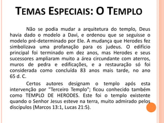 Não se podia mudar a arquitetura do templo, Deus
havia dado o modelo a Davi, e ordenou que se seguisse o
modelo pré-determinado por Ele. A mudança que Herodes fez
simbolizava uma profanação para os judeus. O edifício
principal foi terminado em dez anos, mas Herodes e seus
sucessores ampliaram muito a área circundante com aterros,
muros de pedra e edificações, e a restauração só foi
considerada como concluída 83 anos mais tarde, no ano
65 d. C.
Certos autores designam o templo após esta
intervenção por "Terceiro Templo"; ficou conhecido também
como TEMPLO DE HERODES. Este foi o templo existente
quando o Senhor Jesus esteve na terra, muito admirado pelos
discípulos (Marcos 13:1, Lucas 21:5).
 