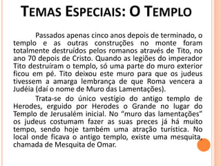 Passados apenas cinco anos depois de terminado, o
templo e as outras construções no monte foram
totalmente destruídos pelos romanos através de Tito, no
ano 70 depois de Cristo. Quando as legiões do imperador
Tito destruíram o templo, só uma parte do muro exterior
ficou em pé. Tito deixou este muro para que os judeus
tivessem a amarga lembrança de que Roma vencera a
Judéia (daí o nome de Muro das Lamentações).
Trata-se do único vestígio do antigo templo de
Herodes, erguido por Herodes o Grande no lugar do
Templo de Jerusalém inicial. No “muro das lamentações”
os judeus costumam fazer as suas preces já há muito
tempo, sendo hoje também uma atração turística. No
local onde ficava o antigo templo, existe uma mesquita,
chamada de Mesquita de Omar.
 