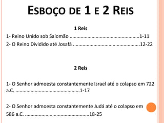 ESBOÇO DE 1 E 2 REIS
1 Reis
1- Reino Unido sob Salomão ...................................................1-11
2- O Reino Dividido até Josafá .................................................12-22
2 Reis
1- O Senhor admoesta constantemente Israel até o colapso em 722
a.C. ...............................................1-17
2- O Senhor admoesta constantemente Judá até o colapso em
586 a.C. ...............................................18-25
 