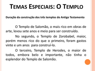 Duração da construção dos três templos do Antigo Testamento
O Templo de Salomão, o mais rico em obras de
arte, levou sete anos e meio para ser construído.
No segundo, o Templo de Zorobabel, maior,
porém menos rico do que o primeiro, foram gastos
vinte e um anos para construí-lo.
O terceiro, Templo de Herodes, o maior de
todos, embora belo e importante, não tinha o
esplendor do Templo de Salomão.
 
