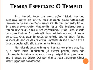 Esse templo teve sua construção iniciada no ano
dezenove antes de Cristo, mas somente ficou totalmente
terminado no ano de 65 da era cristã. Durou, portanto, 83 ou
84 anos a construção. Mas então Jesus não declarou que o
tempo levara 46 anos a ser construído? Disse, sim, e está
certo, certíssimo. A construção fora iniciada no ano 19 antes
de Cristo. Ora, quando Jesus se referiu aos 46 anos, foi na
véspera do ano 27 da era cristã. Portanto desde o início até a
data da declaração são exatamente 46 anos.
Nos dias de Jesus o Templo já estava em pleno uso, isto
é, a parte mais importante já estava pronta, mas não
totalmente terminado. A estrutura principal ficou pronta no
ano 9 antes de Cristo. Daí por diante registraram-se várias
interrupções na construção.
 