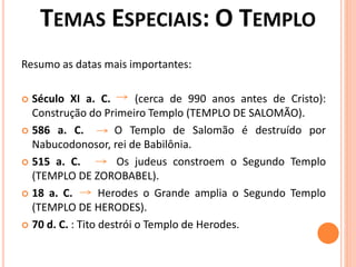 Resumo as datas mais importantes:
 Século XI a. C. (cerca de 990 anos antes de Cristo):
Construção do Primeiro Templo (TEMPLO DE SALOMÃO).
 586 a. C. O Templo de Salomão é destruído por
Nabucodonosor, rei de Babilônia.
 515 a. C. Os judeus constroem o Segundo Templo
(TEMPLO DE ZOROBABEL).
 18 a. C. Herodes o Grande amplia o Segundo Templo
(TEMPLO DE HERODES).
 70 d. C. : Tito destrói o Templo de Herodes.
 