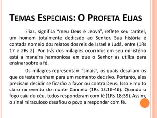 TEMAS ESPECIAIS: O PROFETA ELIAS
Elias, significa “meu Deus é Jeová”, reflete seu caráter,
um homem totalmente dedicado ao Senhor. Sua história é
contada nomeio dos relatos dos reis de Israel e Judá, entre (1Rs
17 e 2Rs 2). Por trás dos milagres ocorridos em seu ministério
está a maneira harmoniosa em que o Senhor as utiliza para
ensinar sobre a fé.
Os milagres representam “sinais”, os quais desafiam os
que os testemunham para um momento decisivo. Portanto, eles
precisam decidir se ficarão a favor ou contra Deus. Isso é muito
claro no evento do monte Carmelo (1Rs 18:16-46). Quando o
fogo caiu do céu, todos responderam com fé (1Rs 18:39). Assim,
o sinal miraculoso desafiou o povo a responder com fé.
 