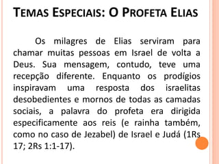 Os milagres de Elias serviram para
chamar muitas pessoas em Israel de volta a
Deus. Sua mensagem, contudo, teve uma
recepção diferente. Enquanto os prodígios
inspiravam uma resposta dos israelitas
desobedientes e mornos de todas as camadas
sociais, a palavra do profeta era dirigida
especificamente aos reis (e rainha também,
como no caso de Jezabel) de Israel e Judá (1Rs
17; 2Rs 1:1-17).
 