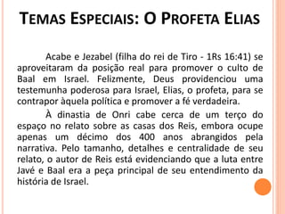 Acabe e Jezabel (filha do rei de Tiro - 1Rs 16:41) se
aproveitaram da posição real para promover o culto de
Baal em Israel. Felizmente, Deus providenciou uma
testemunha poderosa para Israel, Elias, o profeta, para se
contrapor àquela política e promover a fé verdadeira.
À dinastia de Onri cabe cerca de um terço do
espaço no relato sobre as casas dos Reis, embora ocupe
apenas um décimo dos 400 anos abrangidos pela
narrativa. Pelo tamanho, detalhes e centralidade de seu
relato, o autor de Reis está evidenciando que a luta entre
Javé e Baal era a peça principal de seu entendimento da
história de Israel.
 