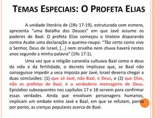 A unidade literária de (1Rs 17-19), estruturada com esmero,
apresenta “uma Batalha dos Deuses” em que Javé assume os
poderes de Baal. O profeta Elias começou o tiroteio disparando
contra Acabe uma declaração a queima-roupa: “Tão certo como vive
o Senhor, Deus de Israel, [...] nem orvalho nem chuva haverá nestes
anos segundo a minha palavra” (1Rs 17:1).
Uma vez que a religião cananéia cultuava Baal como o deus
da vida e da fertilidade, o decreto implicava que, se Baal não
conseguisse impedir a seca imposta por Javé, Israel deveria chegar a
duas conclusões: (1) que só Javé, não Baal, é Deus, e (2) que Elias,
não os profetas de Baal, é o verdadeiro mensageiro de Deus.
Episódios subsequentes nos capítulos 17 e 18 servem para confirmar
essas verdades. Ainda que envolvam personagens humanos,
implicam um embate entre Javé e Baal, em que se refutam, ponto
por ponto, as crenças populares acerca de Baal.
 