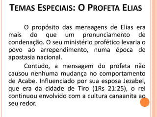 O propósito das mensagens de Elias era
mais do que um pronunciamento de
condenação. O seu ministério profético levaria o
povo ao arrependimento, numa época de
apostasia nacional.
Contudo, a mensagem do profeta não
causou nenhuma mudança no comportamento
de Acabe. Influenciado por sua esposa Jezabel,
que era da cidade de Tiro (1Rs 21:25), o rei
continuou envolvido com a cultura canaanita ao
seu redor.
 