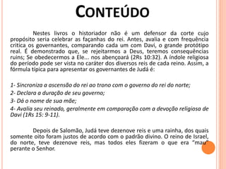 Nestes livros o historiador não é um defensor da corte cujo
propósito seria celebrar as façanhas do rei. Antes, avalia e com frequência
critica os governantes, comparando cada um com Davi, o grande protótipo
real. É demonstrado que, se rejeitarmos a Deus, teremos consequências
ruins; Se obedecermos a Ele... nos abençoará (2Rs 10:32). A índole religiosa
do período pode ser vista no caráter dos diversos reis de cada reino. Assim, a
fórmula típica para apresentar os governantes de Judá é:
1- Sincroniza a ascensão do rei ao trono com o governo do rei do norte;
2- Declara a duração de seu governo;
3- Dá o nome de sua mãe;
4- Avalia seu reinado, geralmente em comparação com a devoção religiosa de
Davi (1Rs 15: 9-11).
Depois de Salomão, Judá teve dezenove reis e uma rainha, dos quais
somente oito foram justos de acordo com o padrão divino. O reino de Israel,
do norte, teve dezenove reis, mas todos eles fizeram o que era “mau”
perante o Senhor.
 